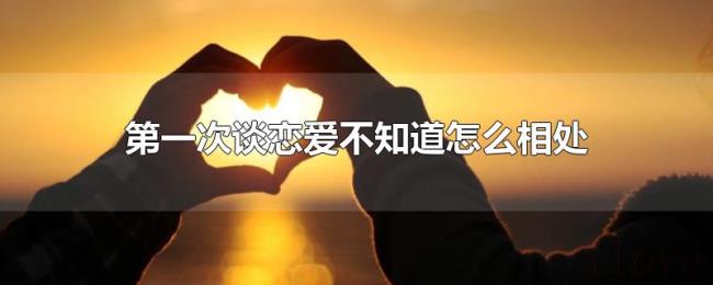 第一次谈恋爱不知道怎么相处 第一次谈恋爱不知道怎么相处
