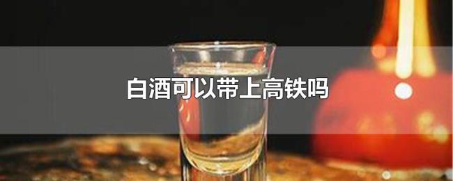 白酒可以带上高铁吗 白酒可以带上高铁吗