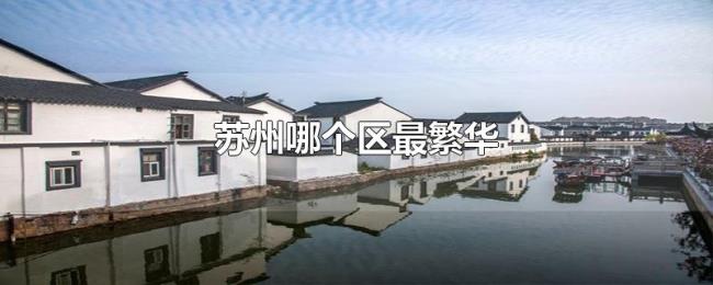 苏州哪个区最繁华 苏州哪个区最繁华
