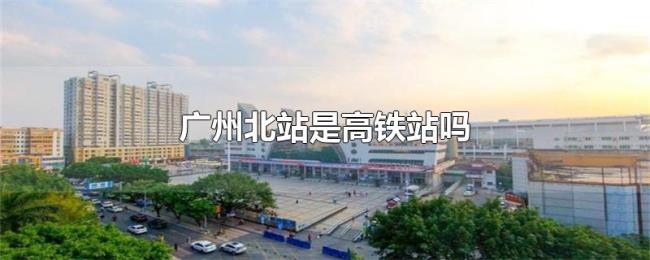 广州北站是高铁站吗 广州北站是高铁站吗