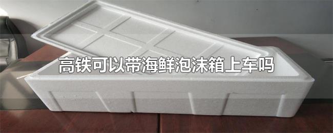 高铁可以带海鲜泡沫箱上车吗 高铁可以带海鲜泡沫箱上车吗