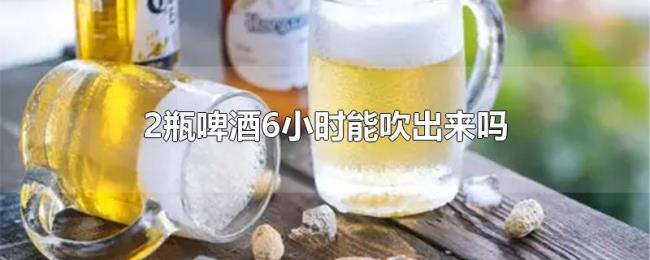 2瓶啤酒6小时能吹出来吗 2瓶啤酒6小时能吹出来吗