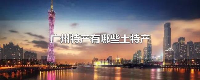 广州特产有哪些土特产 广州特产有哪些土特产