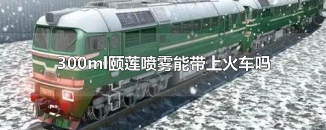 300ml颐莲喷雾能带上火车吗 300ml颐莲喷雾能带上火车吗
