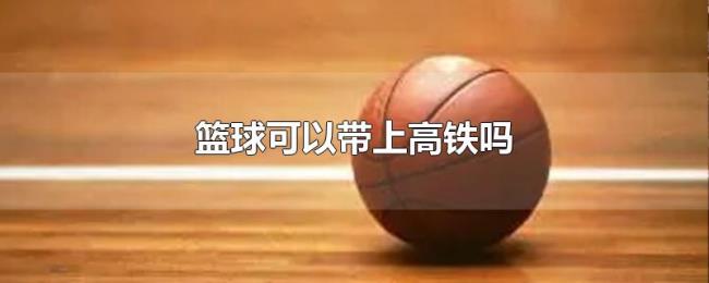 篮球可以带上高铁吗 篮球可以带上高铁吗