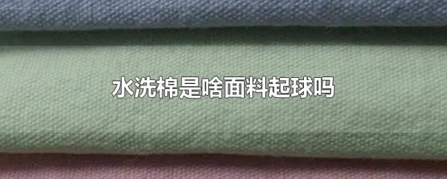 水洗棉是啥面料起球吗 水洗棉是啥面料起球吗
