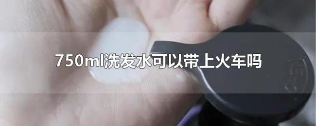 750ml洗发水可以带上火车吗 750ml洗发水可以带上火车吗