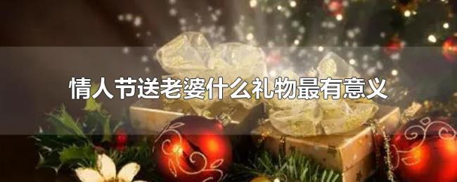情人节送老婆什么礼物最有意义 情人节送老婆什么礼物最有意义