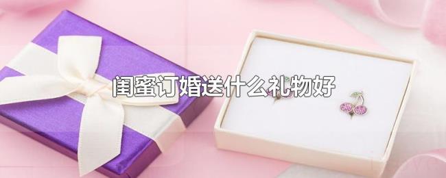 闺蜜订婚送什么礼物好 闺蜜订婚送什么礼物好