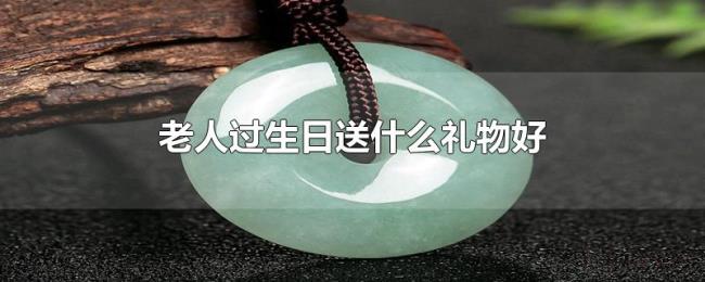 老人过生日送什么礼物好 老人过生日送什么礼物好