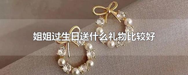 姐姐过生日送什么礼物比较好 姐姐过生日送什么礼物比较好