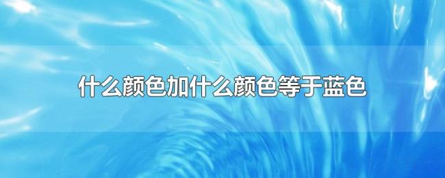 什么颜色加什么颜色等于蓝色 什么颜色加什么颜色等于蓝色