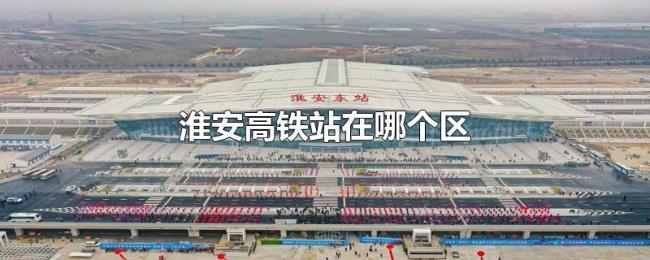 淮安高铁站在哪个区 淮安高铁站在哪个区