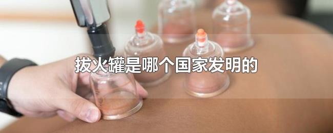 拔火罐是哪个国家发明的 拔火罐是哪个国家发明的