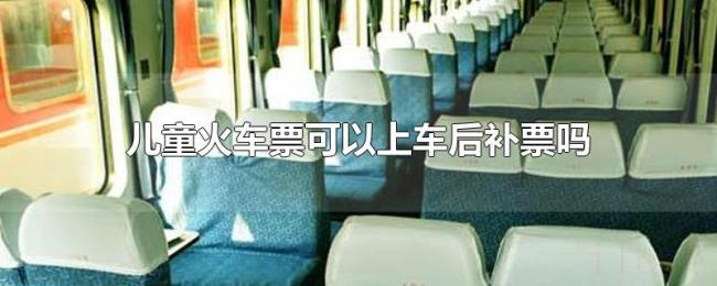 儿童火车票可以上车后补票吗 儿童火车票可以上车后补票吗