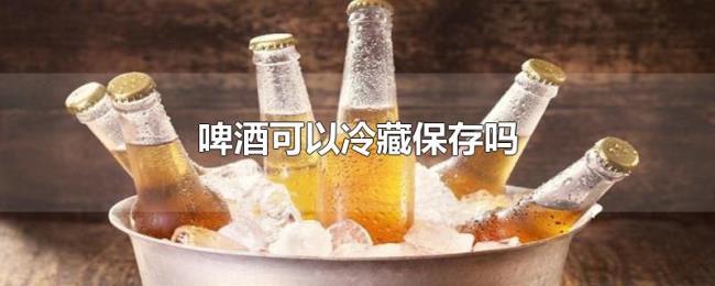 啤酒可以冷藏保存吗 啤酒可以冷藏保存吗