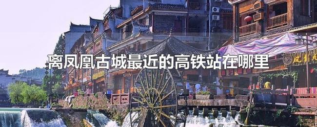 离凤凰古城最近的高铁站在哪里 离凤凰古城最近的高铁站在哪里