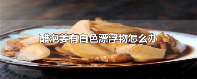 醋泡姜有白色漂浮物怎么办 醋泡姜有白色漂浮物怎么办