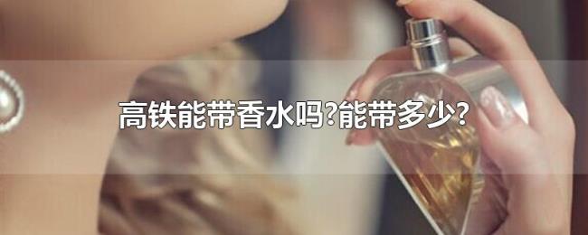 高铁能带香水吗?能带多少? 高铁能带香水吗?能带多少?