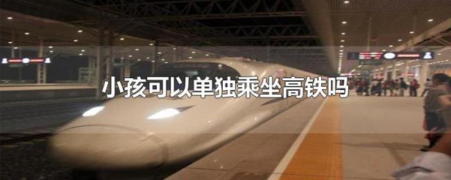 小孩可以单独乘坐高铁吗 小孩可以单独乘坐高铁吗