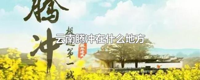 云南腾冲在什么地方 云南腾冲在什么地方