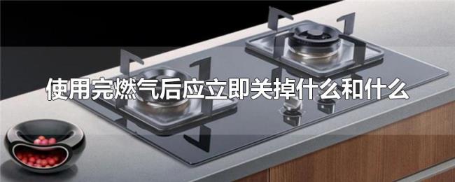 使用完燃气后应立即关掉什么和什么 使用完燃气后应立即关掉什么和什么
