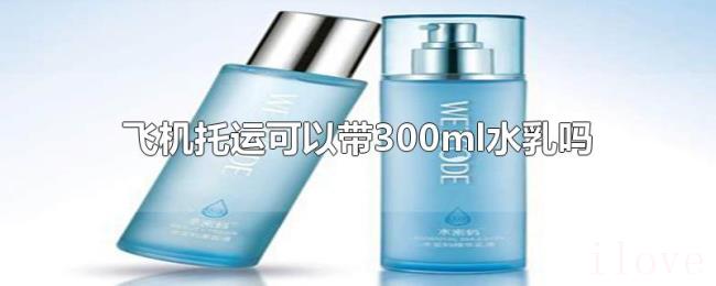 飞机托运可以带300ml水乳吗 飞机托运可以带300ml水乳吗