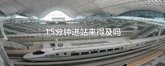 15分钟进站来得及吗 15分钟进站来得及吗