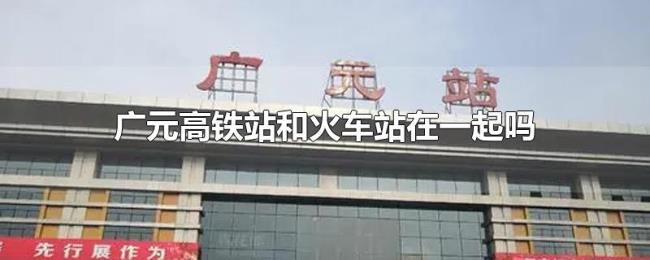 广元高铁站和火车站在一起吗