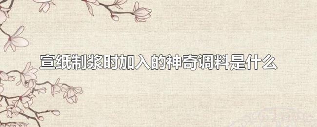 宣纸制浆时加入的神奇调料是什么 宣纸制浆时加入的神奇调料是什么