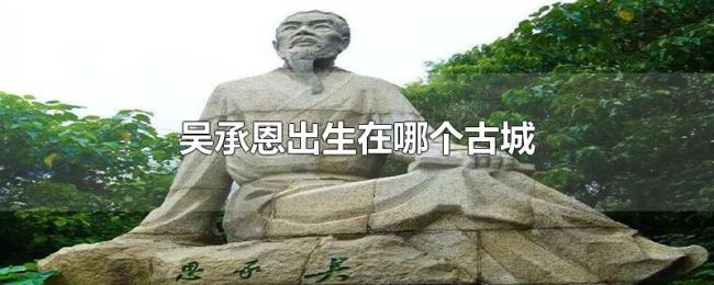 吴承恩出生在哪个古城 吴承恩出生在哪个古城