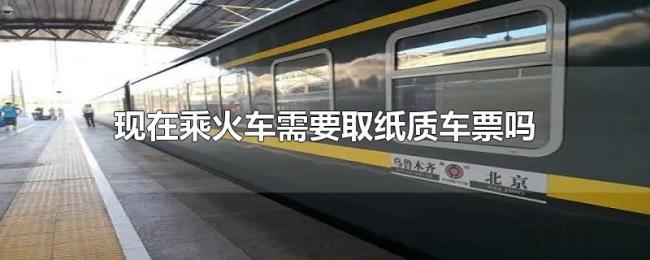 现在乘火车需要取纸质车票吗 现在乘火车需要取纸质车票吗