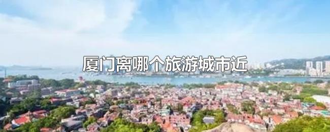 厦门离哪个旅游城市近 厦门离哪个旅游城市近