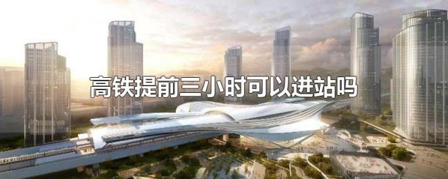 高铁提前三小时可以进站吗 高铁提前三小时可以进站吗