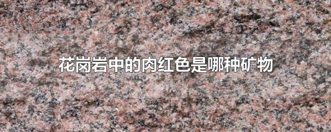 花岗岩中的肉红色是哪种矿物 花岗岩中的肉红色是哪种矿物