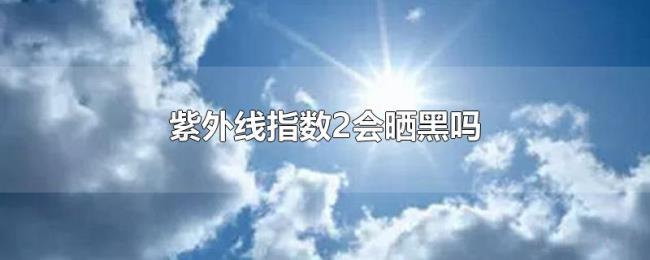 紫外线指数2会晒黑吗 紫外线指数2会晒黑吗
