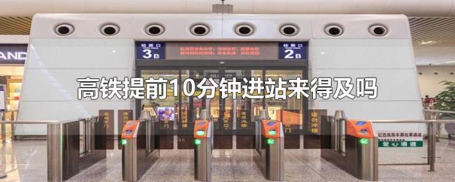 高铁提前10分钟进站来得及吗 高铁提前10分钟进站来得及吗