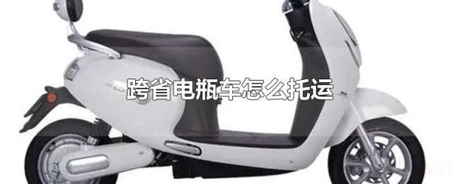 跨省电瓶车怎么托运 跨省电瓶车怎么托运