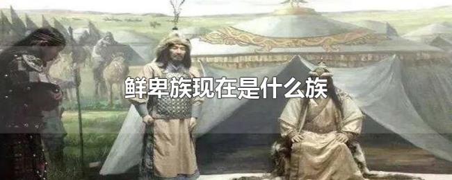 鲜卑族现在是什么族 鲜卑族现在是什么族