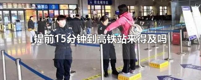 提前15分钟到高铁站来得及吗 提前15分钟到高铁站来得及吗