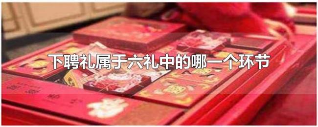 下聘礼属于六礼中的哪一个环节