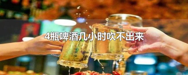 4瓶啤酒几小时吹不出来 4瓶啤酒几小时吹不出来