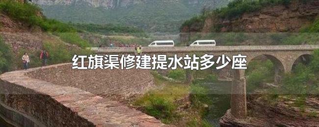 红旗渠修建提水站多少座 红旗渠修建提水站多少座