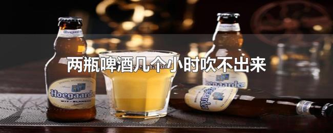 两瓶啤酒几个小时吹不出来 两瓶啤酒几个小时吹不出来