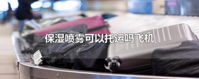 保湿喷雾可以托运吗飞机 保湿喷雾可以托运吗飞机