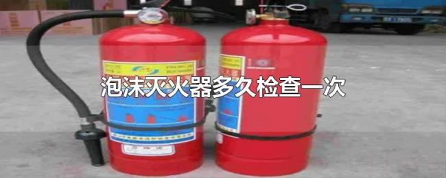 泡沫灭火器多久检查一次 泡沫灭火器多久检查一次