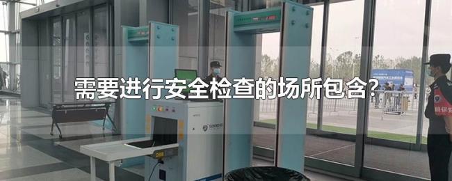 需要进行安全检查的场所包含 需要进行安全检查的场所包含