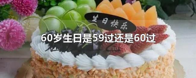 60岁生日是59过还是60过 60岁生日是59过还是60过