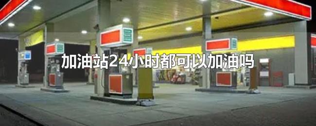 加油站24小时都可以加油吗 加油站24小时都可以加油吗