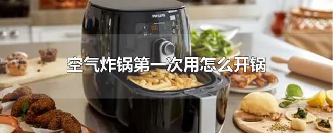空气炸锅第一次用怎么开锅 空气炸锅第一次用怎么开锅
